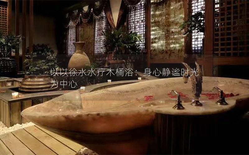 以以徐水水疗木桶浴：身心静谧时光为中心