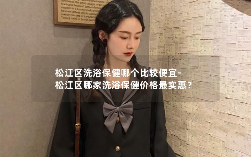 松江区洗浴保健哪个比较便宜-松江区哪家洗浴保健价格最实惠？